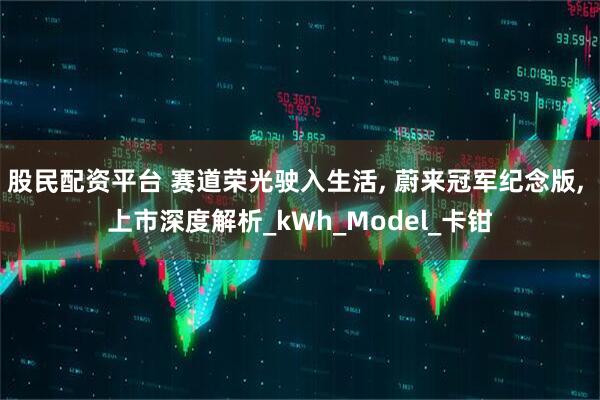 股民配资平台 赛道荣光驶入生活, 蔚来冠军纪念版, 上市深度解析_kWh_Model_卡钳