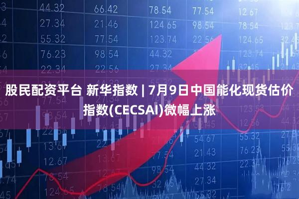 股民配资平台 新华指数 | 7月9日中国能化现货估价指数(CECSAI)微幅上涨