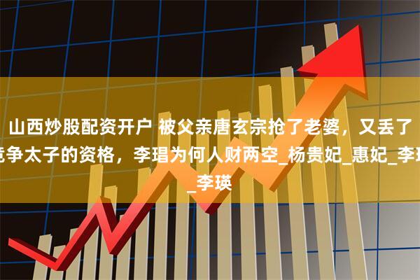 山西炒股配资开户 被父亲唐玄宗抢了老婆，又丢了竞争太子的资格，李琩为何人财两空_杨贵妃_惠妃_李瑛