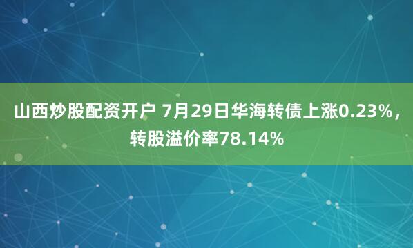 山西炒股配资开户 7月29日华海转债上涨0.23%，转股溢价率78.14%