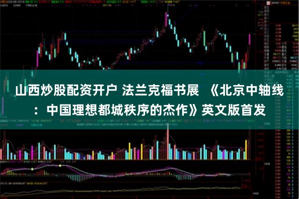 山西炒股配资开户 法兰克福书展  《北京中轴线：中国理想都城秩序的杰作》英文版首发