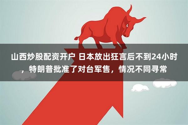 山西炒股配资开户 日本放出狂言后不到24小时，特朗普批准了对台军售，情况不同寻常