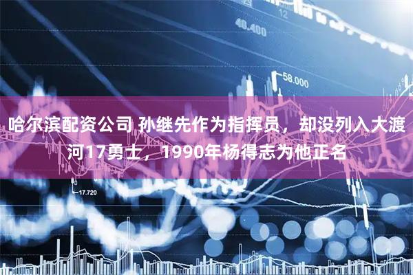 哈尔滨配资公司 孙继先作为指挥员，却没列入大渡河17勇士，1990年杨得志为他正名