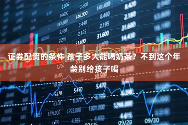 证券配资的条件 孩子多大能喝奶茶？不到这个年龄别给孩子喝