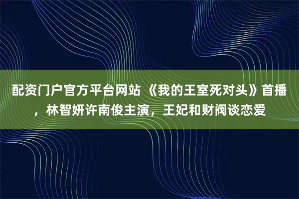 配资门户官方平台网站 《我的王室死对头》首播，林智妍许南俊主演，王妃和财阀谈恋爱